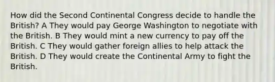 How did the Second Continental Congress decide to handle the British? A They would pay George Washington to negotiate with the British. B They would mint a new currency to pay off the British. C They would gather foreign allies to help attack the British. D They would create the Continental Army to fight the British.