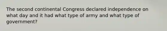 The second continental Congress declared independence on what day and it had what type of army and what type of government?