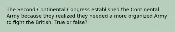 The Second Continental Congress established the Continental Army because they realized they needed a more organized Army to fight the British. True or false?