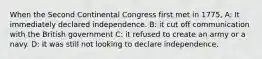 When the Second Continental Congress first met in 1775, A: It immediately declared independence. B: it cut off communication with the British government C: it refused to create an army or a navy. D: It was still not looking to declare independence.