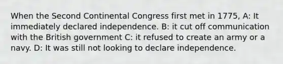 When the Second Continental Congress first met in 1775, A: It immediately declared independence. B: it cut off communication with the British government C: it refused to create an army or a navy. D: It was still not looking to declare independence.