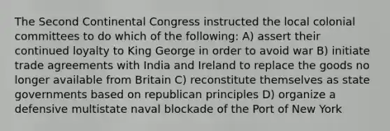 The Second Continental Congress instructed the local colonial committees to do which of the following: A) assert their continued loyalty to King George in order to avoid war B) initiate trade agreements with India and Ireland to replace the goods no longer available from Britain C) reconstitute themselves as state governments based on republican principles D) organize a defensive multistate naval blockade of the Port of New York