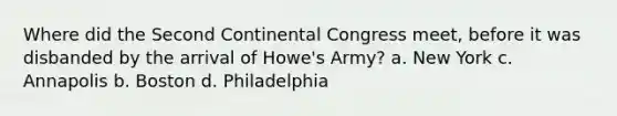 Where did the Second Continental Congress meet, before it was disbanded by the arrival of Howe's Army? a. New York c. Annapolis b. Boston d. Philadelphia