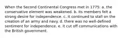 When the Second Continental Congress met in 1775: a. the conservative element was weakened. b. its members felt a strong desire for independence. c. it continued to stall on the creation of an army and navy. d. there was no well-defined sentiment for independence. e. it cut off communications with the British government.