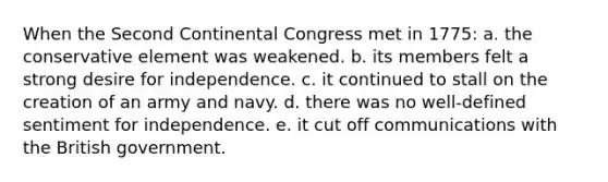 When the Second Continental Congress met in 1775: a. the conservative element was weakened. b. its members felt a strong desire for independence. c. it continued to stall on the creation of an army and navy. d. there was no well-defined sentiment for independence. e. it cut off communications with the British government.