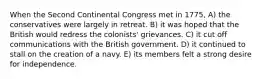 When the Second Continental Congress met in 1775, A) the conservatives were largely in retreat. B) it was hoped that the British would redress the colonists' grievances. C) it cut off communications with the British government. D) it continued to stall on the creation of a navy. E) its members felt a strong desire for independence.