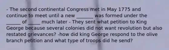 - The second continental Congress met in May 1775 and continue to meet until a new _______ was formed under the ______ of _____ much later - They sent what petition to King George because several colonies did not want revolution but also restated grievances? -how did king George respond to the olive branch petition and what type of troops did he send?