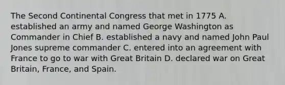 The Second Continental Congress that met in 1775 A. established an army and named George Washington as Commander in Chief B. established a navy and named John Paul Jones supreme commander C. entered into an agreement with France to go to war with Great Britain D. declared war on Great Britain, France, and Spain.