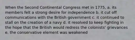 When the Second Continental Congress met in 1775, a. its members felt a strong desire for independence b. it cut off communications with the British government c. it continued to stall on the creation of a navy d. it resolved to keep fighting in the hope that the British would redress the colonists' grievances e. the conservative element was weakened