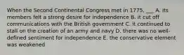 When the Second Continental Congress met in 1775, ___ A. its members felt a strong desire for independence B. it cut off communications with the British government C. it continued to stall on the creation of an army and navy D. there was no well-defined sentiment for independence E. the conservative element was weakened