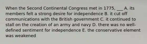 When the Second Continental Congress met in 1775, ___ A. its members felt a strong desire for independence B. it cut off communications with the British government C. it continued to stall on the creation of an army and navy D. there was no well-defined sentiment for independence E. the conservative element was weakened