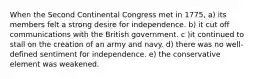 When the Second Continental Congress met in 1775, a) its members felt a strong desire for independence. b) it cut off communications with the British government. c )it continued to stall on the creation of an army and navy. d) there was no well-defined sentiment for independence. e) the conservative element was weakened.