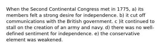 When the Second Continental Congress met in 1775, a) its members felt a strong desire for independence. b) it cut off communications with the British government. c )it continued to stall on the creation of an army and navy. d) there was no well-defined sentiment for independence. e) the conservative element was weakened.