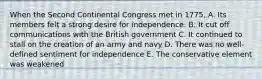 When the Second Continental Congress met in 1775, A. Its members felt a strong desire for independence. B. It cut off communications with the British government C. It continued to stall on the creation of an army and navy D. There was no well-defined sentiment for independence E. The conservative element was weakened