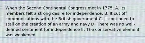 When the Second Continental Congress met in 1775, A. Its members felt a strong desire for independence. B. It cut off communications with the British government C. It continued to stall on the creation of an army and navy D. There was no well-defined sentiment for independence E. The conservative element was weakened