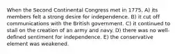 When the Second Continental Congress met in 1775, A) its members felt a strong desire for independence. B) it cut off communications with the British government. C) it continued to stall on the creation of an army and navy. D) there was no well-defined sentiment for independence. E) the conservative element was weakened.