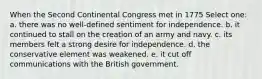 When the Second Continental Congress met in 1775 Select one: a. there was no well-defined sentiment for independence. b. it continued to stall on the creation of an army and navy. c. its members felt a strong desire for independence. d. the conservative element was weakened. e. it cut off communications with the British government.