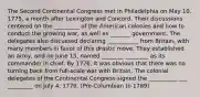 The Second Continental Congress met in Philadelphia on May 10, 1775, a month after Lexington and Concord. Their discussions centered on the _________ of the American colonies and how to conduct the growing war, as well as _______ government. The delegates also discussed declaring ___________ from Britain, with many members in favor of this drastic move. They established an army, and on June 15, named ________ ________ as its commander in chief. By 1776, it was obvious that there was no turning back from full-scale war with Britain. The colonial delegates of the Continental Congress signed the __________ ___ _________ on July 4, 1776. (Pre-Columbian to 1789)