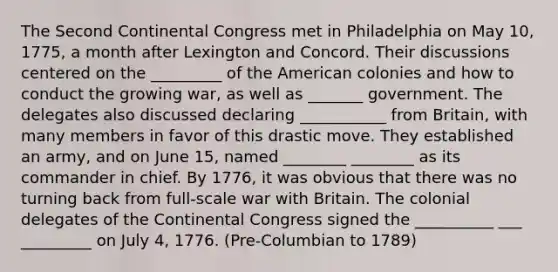 The Second Continental Congress met in Philadelphia on May 10, 1775, a month after Lexington and Concord. Their discussions centered on the _________ of the American colonies and how to conduct the growing war, as well as _______ government. The delegates also discussed declaring ___________ from Britain, with many members in favor of this drastic move. They established an army, and on June 15, named ________ ________ as its commander in chief. By 1776, it was obvious that there was no turning back from full-scale war with Britain. The colonial delegates of the Continental Congress signed the __________ ___ _________ on July 4, 1776. (Pre-Columbian to 1789)