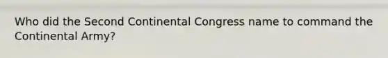 Who did the Second Continental Congress name to command the Continental Army?