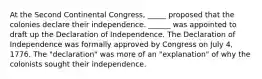 At the Second Continental Congress, _____ proposed that the colonies declare their independence. ______ was appointed to draft up the Declaration of Independence. The Declaration of Independence was formally approved by Congress on July 4, 1776. The "declaration" was more of an "explanation" of why the colonists sought their independence.