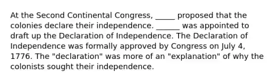 At the Second Continental Congress, _____ proposed that the colonies declare their independence. ______ was appointed to draft up the Declaration of Independence. The Declaration of Independence was formally approved by Congress on July 4, 1776. The "declaration" was more of an "explanation" of why the colonists sought their independence.