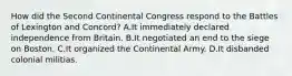 How did the Second Continental Congress respond to the Battles of Lexington and Concord? A.It immediately declared independence from Britain. B.It negotiated an end to the siege on Boston. C.It organized the Continental Army. D.It disbanded colonial militias.