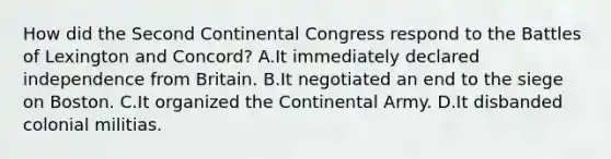 How did the Second Continental Congress respond to the Battles of Lexington and Concord? A.It immediately declared independence from Britain. B.It negotiated an end to the siege on Boston. C.It organized the Continental Army. D.It disbanded colonial militias.