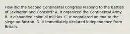 How did the Second Continental Congress respond to the Battles of Lexington and Concord? A. It organized the Continental Army. B. It disbanded colonial militias. C. It negotiated an end to the siege on Boston. D. It immediately declared independence from Britain.