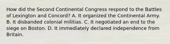 How did the Second Continental Congress respond to the Battles of Lexington and Concord? A. It organized the Continental Army. B. It disbanded colonial militias. C. It negotiated an end to the siege on Boston. D. It immediately declared independence from Britain.