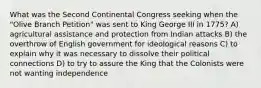 What was the Second Continental Congress seeking when the "Olive Branch Petition" was sent to King George III in 1775? A) agricultural assistance and protection from Indian attacks B) the overthrow of English government for ideological reasons C) to explain why it was necessary to dissolve their political connections D) to try to assure the King that the Colonists were not wanting independence