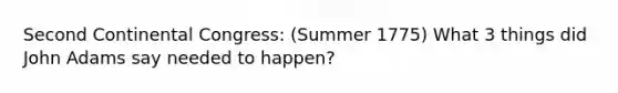 Second Continental Congress: (Summer 1775) What 3 things did John Adams say needed to happen?