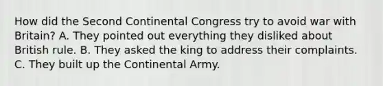 How did the Second Continental Congress try to avoid war with Britain? A. They pointed out everything they disliked about British rule. B. They asked the king to address their complaints. C. They built up the Continental Army.