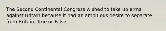 The Second Continental Congress wished to take up arms against Britain because it had an ambitious desire to separate from Britain. True or False