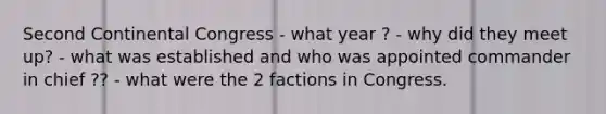 Second Continental Congress - what year ? - why did they meet up? - what was established and who was appointed commander in chief ?? - what were the 2 factions in Congress.