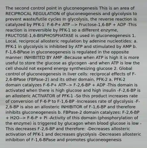 The second control point in gluconeogenesis This is an area of RECIPROCAL REGULATION of gluconeogenesis and glycolysis to prevent waste/futile cycles In glycolysis, the reverse reaction is catalyzed by PFK-1: F-6-P+ ATP --> Fructose-1,6-BP + ADP -This reaction is irreversible by PFK-1 so a different enzyme, FRUCTOSE-1,6-BISPHOSPHATASE is used in gluconeogenesis 1. Local, reciprocal allosteric regulation by adenine nucleotides: a. PFK-1 in glycolysis is inhibited by ATP and stimulated by AMP b. F-1,6-BPase in gluconeogenesis is regulated in the opposite manner: INHIBITED BY AMP -Because when ATP is high it is more useful to store the glucose as glycogen -and when ATP is low the cell should not expend energy synthesizing glucose 2. Global control of gluconeogenesis in liver cells: reciprocal effects of F-2,6-BPase (FBPase-2) and its other domain, PFK-2 a. PFK-2 domain catalyzes F-6-P+ ATP--> F-2,6-BP + ADP -This domain is activated when there is high glucose and high insulin -F-2,6-BP is an allosteric ACTIVATOR of PFK-1 -So this product increases rate of conversion of F-6-P to F-1,6-BP -Increases rate of glycolysis -F-2,6-BP is also an allosteric INHIBITOR of F-1,6-BP and therefore inhibits gluconeogenesis b. FBPase-2 domain catalyzes: F-2,6-BP + H2O--> F-6-P + Pi -Activity of this domain (phosphorylation of the enzyme) is triggered by glucagon when blood glucose is low -This decreases F-2,6-BP and therefore: -Decreases allosteric activation of PFK-1 and decreases glycolysis -Decreases allosteric inhibition of F-1,6-BPase and promotes gluconeogenesis