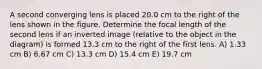 A second converging lens is placed 20.0 cm to the right of the lens shown in the figure. Determine the focal length of the second lens if an inverted image (relative to the object in the diagram) is formed 13.3 cm to the right of the first lens. A) 1.33 cm B) 6.67 cm C) 13.3 cm D) 15.4 cm E) 19.7 cm