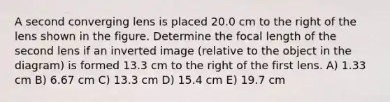 A second converging lens is placed 20.0 cm to the right of the lens shown in the figure. Determine the focal length of the second lens if an inverted image (relative to the object in the diagram) is formed 13.3 cm to the right of the first lens. A) 1.33 cm B) 6.67 cm C) 13.3 cm D) 15.4 cm E) 19.7 cm