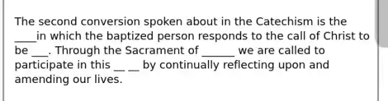 The second conversion spoken about in the Catechism is the ____in which the baptized person responds to the call of Christ to be ___. Through the Sacrament of ______ we are called to participate in this __ __ by continually reflecting upon and amending our lives.