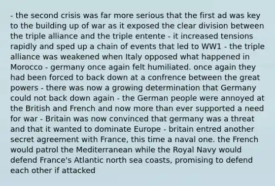 - the second crisis was far more serious that the first ad was key to the building up of war as it exposed the clear division between the triple alliance and the triple entente - it increased tensions rapidly and sped up a chain of events that led to WW1 - the triple alliance was weakened when Italy opposed what happened in Morocco - germany once again felt humiliated. once again they had been forced to back down at a confrence between the great powers - there was now a growing determination that Germany could not back down again - the German people were annoyed at the British and French and now more than ever supported a need for war - Britain was now convinced that germany was a threat and that it wanted to dominate Europe - britain entred another secret agreement with France, this time a naval one. the French would patrol the Mediterranean while the Royal Navy would defend France's Atlantic north sea coasts, promising to defend each other if attacked