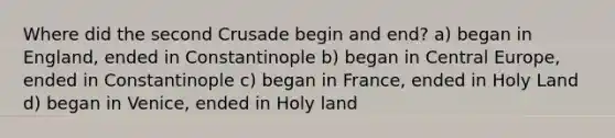 Where did the second Crusade begin and end? a) began in England, ended in Constantinople b) began in Central Europe, ended in Constantinople c) began in France, ended in Holy Land d) began in Venice, ended in Holy land