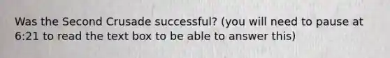 Was the Second Crusade successful? (you will need to pause at 6:21 to read the text box to be able to answer this)