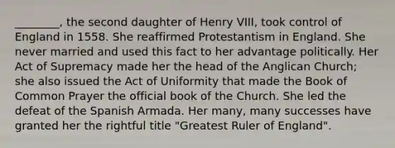 ________, the second daughter of Henry VIII, took control of England in 1558. She reaffirmed Protestantism in England. She never married and used this fact to her advantage politically. Her Act of Supremacy made her the head of the Anglican Church; she also issued the Act of Uniformity that made the Book of Common Prayer the official book of the Church. She led the defeat of the Spanish Armada. Her many, many successes have granted her the rightful title "Greatest Ruler of England".