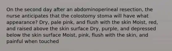 On the second day after an abdominoperineal resection, the nurse anticipates that the colostomy stoma will have what appearance? Dry, pale pink, and flush with the skin Moist, red, and raised above the skin surface Dry, purple, and depressed below the skin surface Moist, pink, flush with the skin, and painful when touched