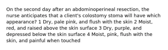 On the second day after an abdominoperineal resection, the nurse anticipates that a client's colostomy stoma will have which appearance? 1 Dry, pale pink, and flush with the skin 2 Moist, red, and raised above the skin surface 3 Dry, purple, and depressed below the skin surface 4 Moist, pink, flush with the skin, and painful when touched