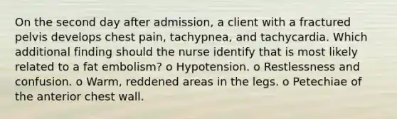 On the second day after admission, a client with a fractured pelvis develops chest pain, tachypnea, and tachycardia. Which additional finding should the nurse identify that is most likely related to a fat embolism? o Hypotension. o Restlessness and confusion. o Warm, reddened areas in the legs. o Petechiae of the anterior chest wall.