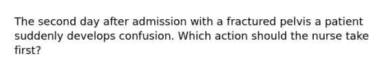The second day after admission with a fractured pelvis a patient suddenly develops confusion. Which action should the nurse take first?