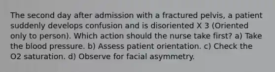 The second day after admission with a fractured pelvis, a patient suddenly develops confusion and is disoriented X 3 (Oriented only to person). Which action should the nurse take first? a) Take the blood pressure. b) Assess patient orientation. c) Check the O2 saturation. d) Observe for facial asymmetry.