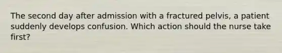 The second day after admission with a fractured pelvis, a patient suddenly develops confusion. Which action should the nurse take first?