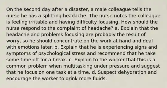 On the second day after a disaster, a male colleague tells the nurse he has a splitting headache. The nurse notes the colleague is feeling irritable and having difficulty focusing. How should the nurse respond to the complaint of headache? a. Explain that the headache and problems focusing are probably the result of worry, so he should concentrate on the work at hand and deal with emotions later. b. Explain that he is experiencing signs and symptoms of psychological stress and recommend that he take some time off for a break. c. Explain to the worker that this is a common problem when multitasking under pressure and suggest that he focus on one task at a time. d. Suspect dehydration and encourage the worker to drink more fluids.